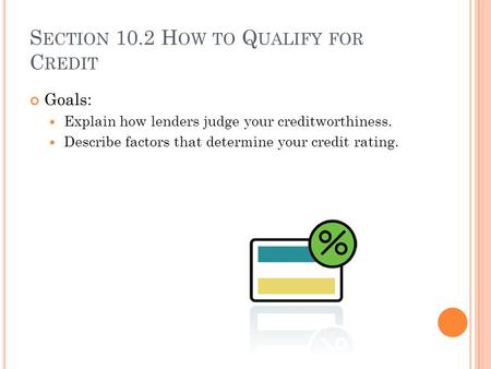 S ECTION 10.2 H OW TO Q UALIFY FOR C REDIT Goals: Explain how lenders judge your creditworthiness. Describe factors that determine your credit rating.