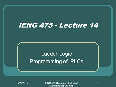 5/20/2015IENG 475: Computer-Controlled Manufacturing Systems 1 IENG 475 - Lecture 14 Ladder Logic Programming of PLCs.