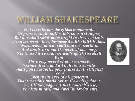 William Shakespeare Not marble, nor the gilded monuments Of princes, shall outlive this powerful rhyme; But you shall shine more bright in these contents.