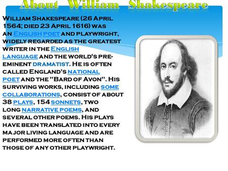William Shakespeare (26 April 1564; died 23 April 1616) was an English poet and playwright, widely regarded as the greatest writer in the English language.