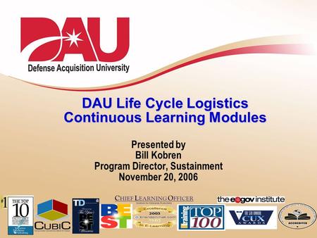 Learn. Perform. Succeed DAU Life Cycle Logistics Continuous Learning Modules Presented by Bill Kobren Program Director, Sustainment November 20, 2006.