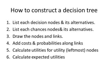 How to construct a decision tree 1.List each decision nodes & its alternatives. 2.List each chances nodes& its alternatives. 3.Draw the nodes and links.