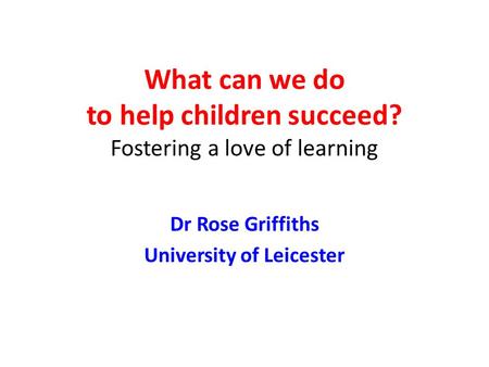 What can we do to help children succeed? Fostering a love of learning Dr Rose Griffiths University of Leicester.