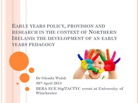 E ARLY YEARS POLICY, PROVISION AND RESEARCH IN THE CONTEXT OF N ORTHERN I RELAND : THE DEVELOPMENT OF AN EARLY YEARS PEDAGOGY Dr Glenda Walsh 30 th April.
