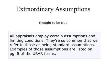 Extraordinary Assumptions thought to be true All appraisals employ certain assumptions and limiting conditions. They're so common that we refer to those.