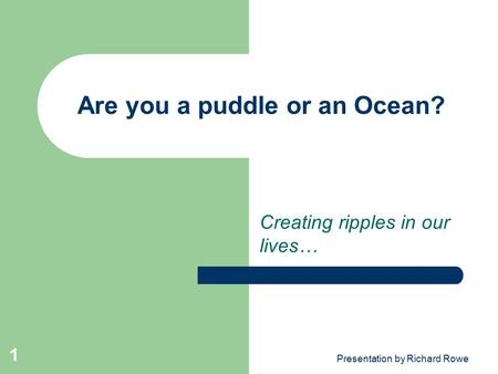 Presentation by Richard Rowe 1 Are you a puddle or an Ocean? Creating ripples in our lives…