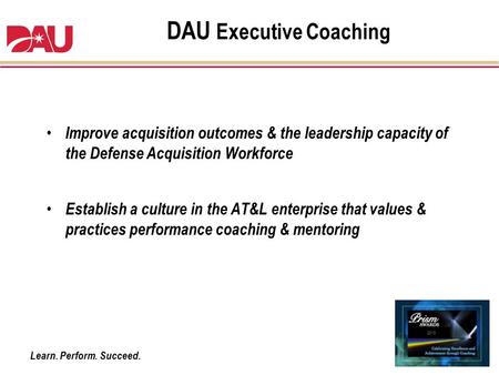 Learn. Perform. Succeed. DAU Executive Coaching Improve acquisition outcomes & the leadership capacity of the Defense Acquisition Workforce Establish a.
