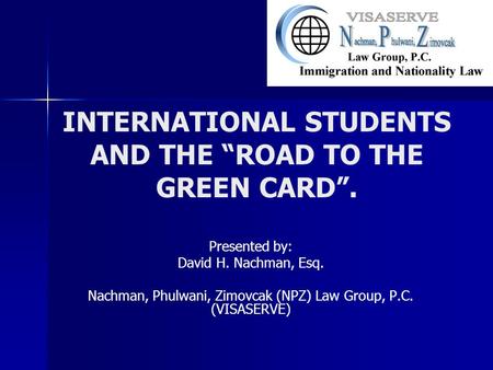 INTERNATIONAL STUDENTS AND THE “ROAD TO THE GREEN CARD”. Presented by: David H. Nachman, Esq. Nachman, Phulwani, Zimovcak (NPZ) Law Group, P.C. (VISASERVE)