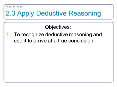 2.3 Apply Deductive Reasoning Objectives: 1.To recognize deductive reasoning and use it to arrive at a true conclusion.