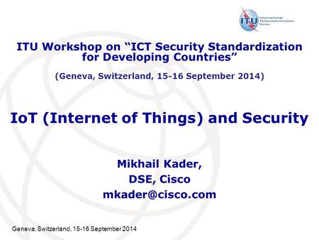 Geneva, Switzerland, 15-16 September 2014 IoT (Internet of Things) and Security Mikhail Kader, DSE, Cisco ITU Workshop on “ICT Security.
