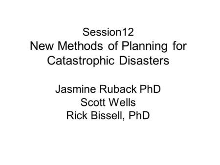 Session12 New Methods of Planning for Catastrophic Disasters Jasmine Ruback PhD Scott Wells Rick Bissell, PhD.