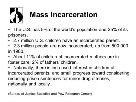 The U.S. has 5% of the world’s population and 25% of its prisoners. 2.7 million U.S. children have an incarcerated parent. 2.3 million people are now incarcerated,