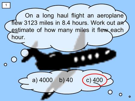 On a long haul flight an aeroplane flew 3123 miles in 8.4 hours. Work out an estimate of how many miles it flew each hour. a) 4000b) 40c) 400 1.