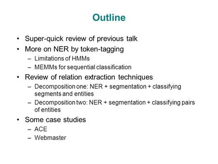 Outline Super-quick review of previous talk More on NER by token-tagging –Limitations of HMMs –MEMMs for sequential classification Review of relation extraction.