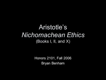 Aristotle’s Nichomachean Ethics (Books I, II, and X) Honors 2101, Fall 2006 Bryan Benham.