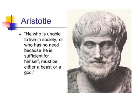 Aristotle “He who is unable to live in society, or who has no need because he is sufficient for himself, must be either a beast or a god.”