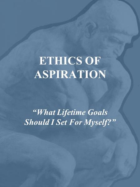 ETHICS OF ASPIRATION “What Lifetime Goals Should I Set For Myself?”