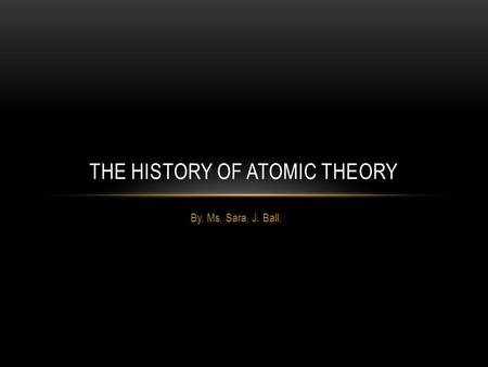 By. Ms. Sara. J. Ball. THE HISTORY OF ATOMIC THEORY.