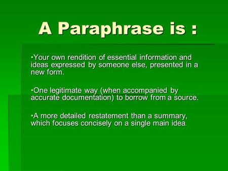 A Paraphrase is : A Paraphrase is : Your own rendition of essential information and ideas expressed by someone else, presented in a new form.Your own rendition.