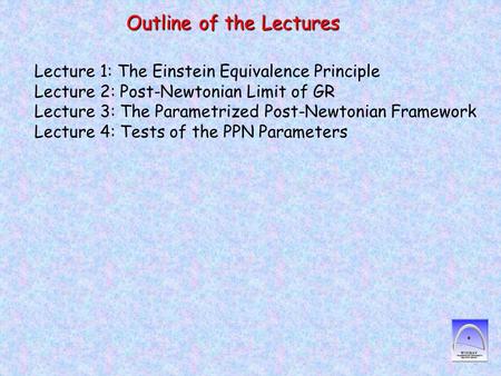 Outline of the Lectures Lecture 1: The Einstein Equivalence Principle Lecture 2: Post-Newtonian Limit of GR Lecture 3: The Parametrized Post-Newtonian.
