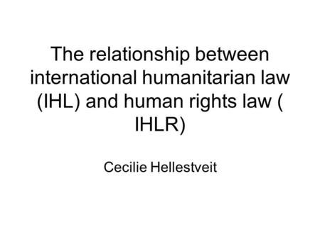 The relationship between international humanitarian law (IHL) and human rights law ( IHLR) Cecilie Hellestveit.