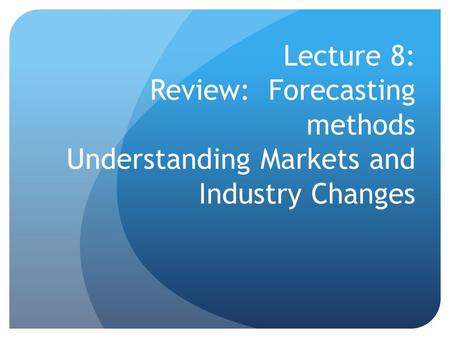 Lecture 8: Review: Forecasting methods Understanding Markets and Industry Changes.