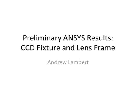 Preliminary ANSYS Results: CCD Fixture and Lens Frame Andrew Lambert.