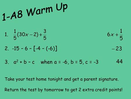 1-A8 Warm Up 1. -15 – 6 – [-4 – (-6)] 3. a2 + b – c when a = -6, b = 5, c = -3 Take your test home tonight and get a parent signature. Return the.