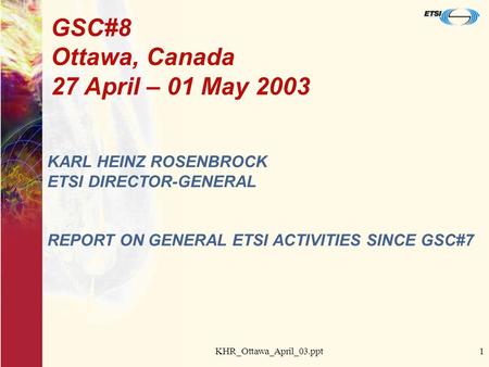 KHR_Ottawa_April_03.ppt1 GSC#8 Ottawa, Canada 27 April – 01 May 2003 KARL HEINZ ROSENBROCK ETSI DIRECTOR-GENERAL REPORT ON GENERAL ETSI ACTIVITIES SINCE.
