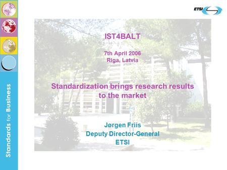 IST4BALT 7th April 2006 Riga, Latvia Standardization brings research results to the market Jørgen Friis Deputy Director-General ETSI.