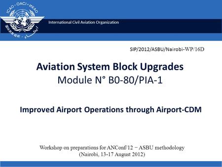 International Civil Aviation Organization Aviation System Block Upgrades Module N° B0-80/PIA-1 Improved Airport Operations through Airport-CDM SIP/2012/ASBU/Nairobi.