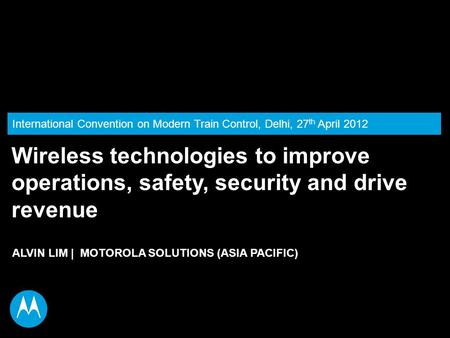 International Convention on Modern Train Control, Delhi, 27 th April 2012 ALVIN LIM | MOTOROLA SOLUTIONS (ASIA PACIFIC) Wireless technologies to improve.