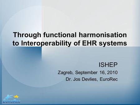 Through functional harmonisation to Interoperability of EHR systems ISHEP Zagreb, September 16, 2010 Dr. Jos Devlies, EuroRec.