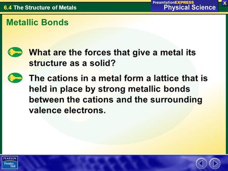 Metallic Bonds What are the forces that give a metal its structure as a solid? The cations in a metal form a lattice that is held in place by strong metallic.