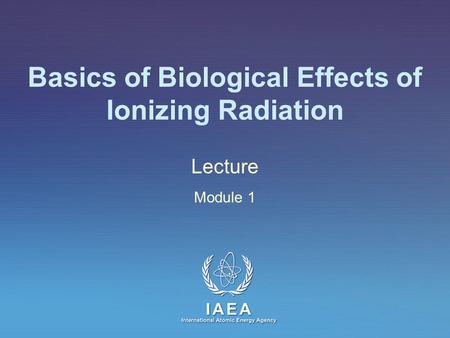 IAEA International Atomic Energy Agency Basics of Biological Effects of Ionizing Radiation Lecture Module 1.