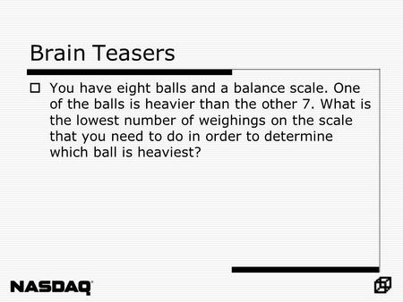 Brain Teasers  You have eight balls and a balance scale. One of the balls is heavier than the other 7. What is the lowest number of weighings on the scale.