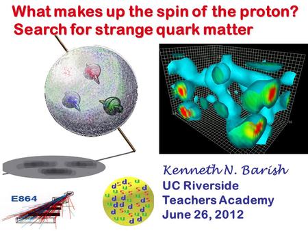K. Barish Kenneth N. Barish UC Riverside Teachers Academy June 26, 2012 What makes up the spin of the proton? Search for strange quark matter.