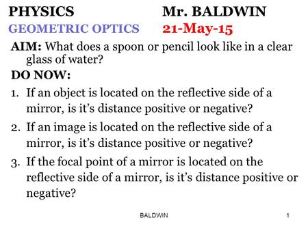 BALDWIN1 PHYSICS Mr. BALDWIN GEOMETRIC OPTICS 21-May-15 AIM: What does a spoon or pencil look like in a clear glass of water? DO NOW: 1.If an object is.