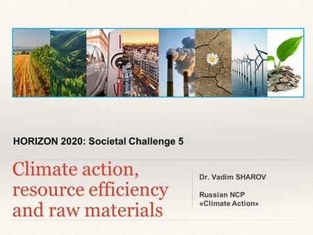 HORIZON 2020: Societal Challenge 5 Climate action, resource efficiency and raw materials Dr. Vadim SHAROV Russian NCP «Climate Action»