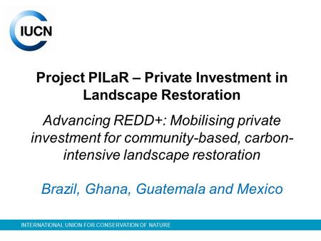 INTERNATIONAL UNION FOR CONSERVATION OF NATURE Project PILaR – Private Investment in Landscape Restoration Advancing REDD+: Mobilising private investment.