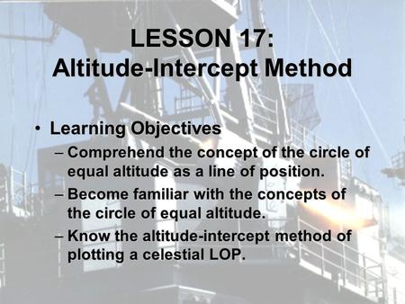 LESSON 17: Altitude-Intercept Method Learning ObjectivesLearning Objectives –Comprehend the concept of the circle of equal altitude as a line of position.