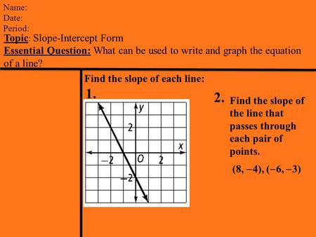 Name: Date: Period: Topic : Slope-Intercept Form Essential Question: What can be used to write and graph the equation of a line? Find the slope of each.
