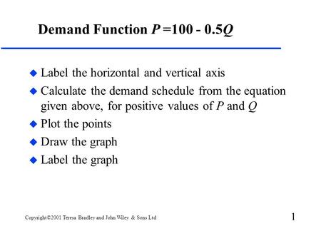 1 Copyright©2001 Teresa Bradley and John Wiley & Sons Ltd Demand Function P =100 - 0.5Q u Label the horizontal and vertical axis u Calculate the demand.