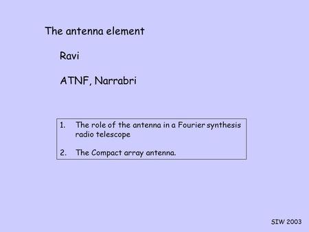 SIW 2003 The antenna element Ravi ATNF, Narrabri 1.The role of the antenna in a Fourier synthesis radio telescope 2.The Compact array antenna.