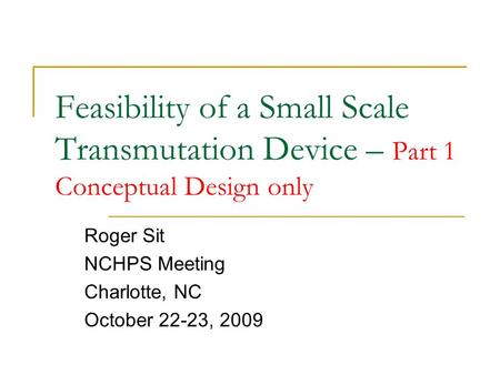 Feasibility of a Small Scale Transmutation Device – Part 1 Conceptual Design only Roger Sit NCHPS Meeting Charlotte, NC October 22-23, 2009.