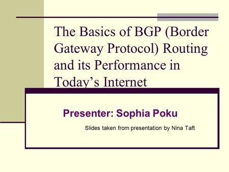 The Basics of BGP (Border Gateway Protocol) Routing and its Performance in Today’s Internet Presenter: Sophia Poku Slides taken from presentation by Nina.