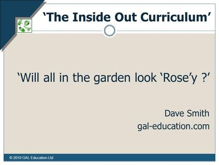 © 2010 GAL Education Ltd ‘The Inside Out Curriculum’ ‘Will all in the garden look ‘Rose’y ?’ Dave Smith gal-education.com.