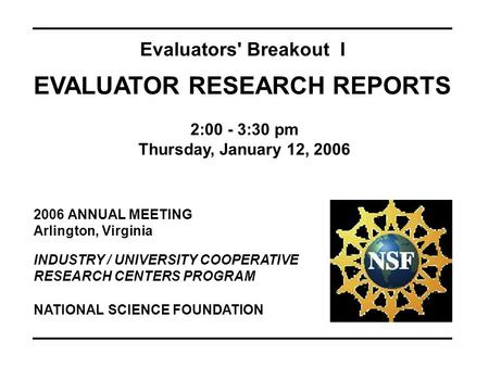 2006 ANNUAL MEETING Arlington, Virginia INDUSTRY / UNIVERSITY COOPERATIVE RESEARCH CENTERS PROGRAM Evaluators' Breakout I EVALUATOR RESEARCH REPORTS 2:00.