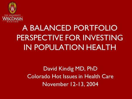 A BALANCED PORTFOLIO PERSPECTIVE FOR INVESTING IN POPULATION HEALTH David Kindig MD, PhD Colorado Hot Issues in Health Care November 12-13, 2004.