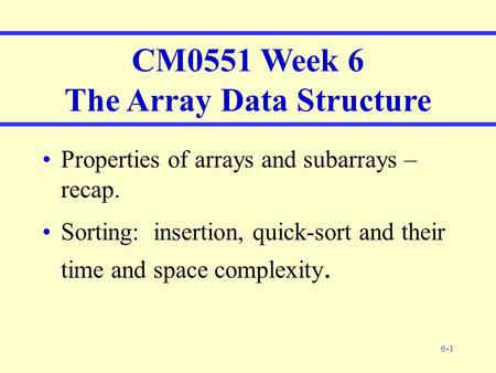 6-1 CM0551 Week 6 The Array Data Structure Properties of arrays and subarrays – recap. Sorting: insertion, quick-sort and their time and space complexity.